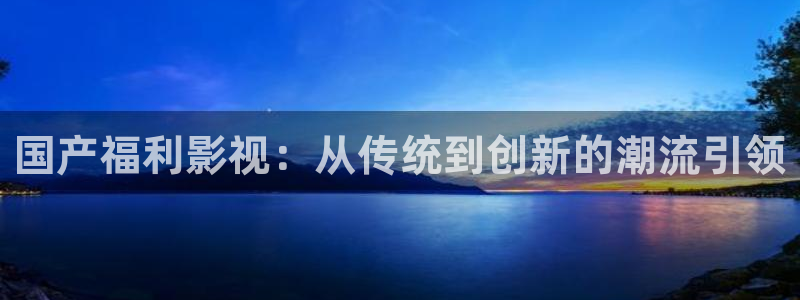 神马影院第九在线：国产福利影视：从传统到创新的潮流引领