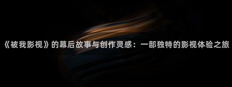 神马第九超神影院：《被我影视》的幕后故事与创作灵感：一部独特的影视体验之旅